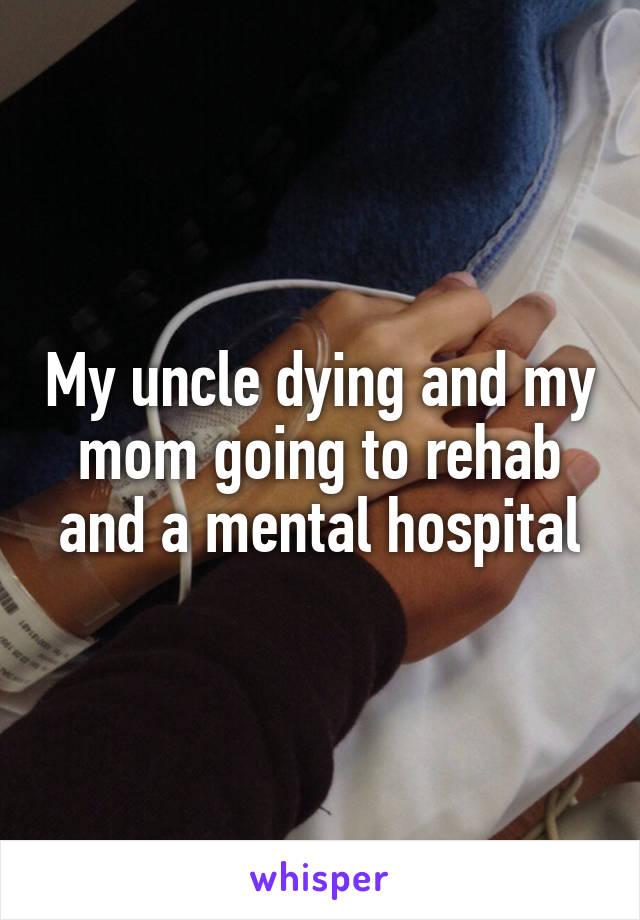 My uncle dying and my mom going to rehab and a mental hospital