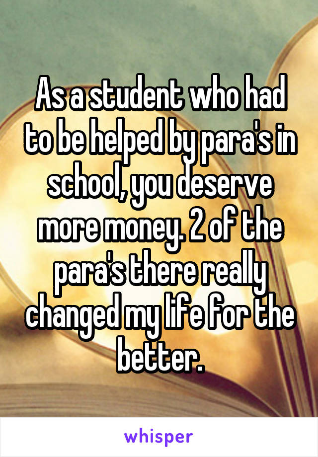 As a student who had to be helped by para's in school, you deserve more money. 2 of the para's there really changed my life for the better.