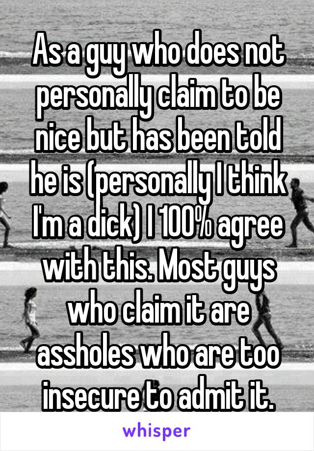 As a guy who does not personally claim to be nice but has been told he is (personally I think I'm a dick) I 100% agree with this. Most guys who claim it are assholes who are too insecure to admit it.