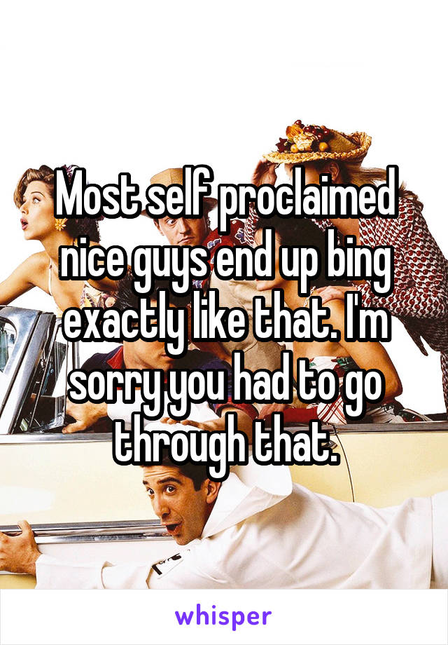 Most self proclaimed nice guys end up bing exactly like that. I'm sorry you had to go through that.