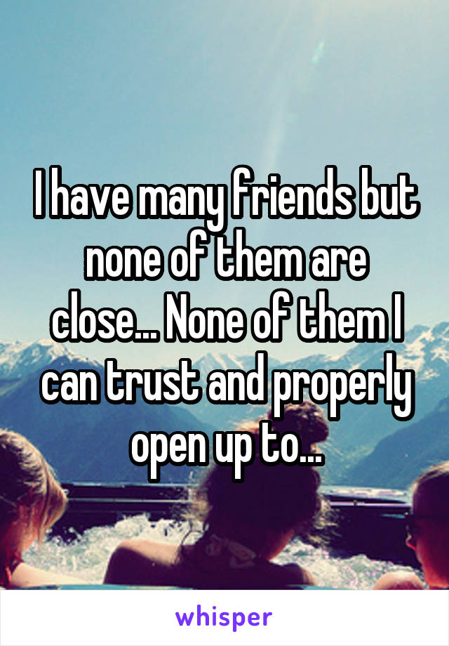 I have many friends but none of them are close... None of them I can trust and properly open up to...