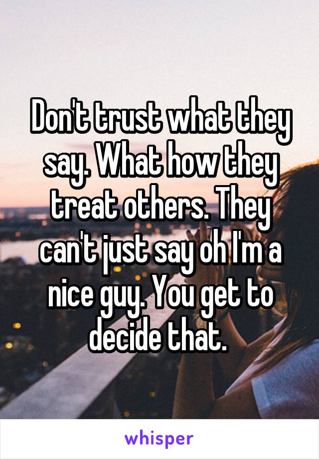 Don't trust what they say. What how they treat others. They can't just say oh I'm a nice guy. You get to decide that. 