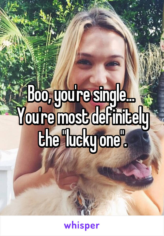 Boo, you're single... 
You're most definitely the "lucky one".