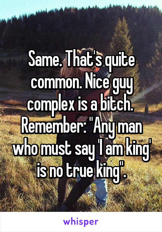 Same. That's quite common. Nice guy complex is a bitch. 
Remember: "Any man who must say 'I am king' is no true king".