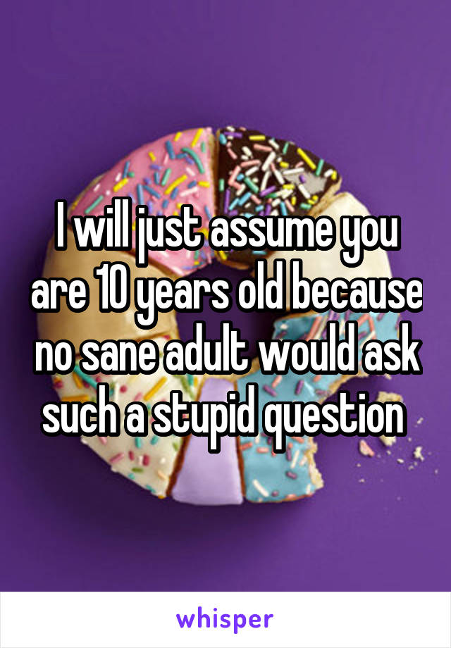 I will just assume you are 10 years old because no sane adult would ask such a stupid question 