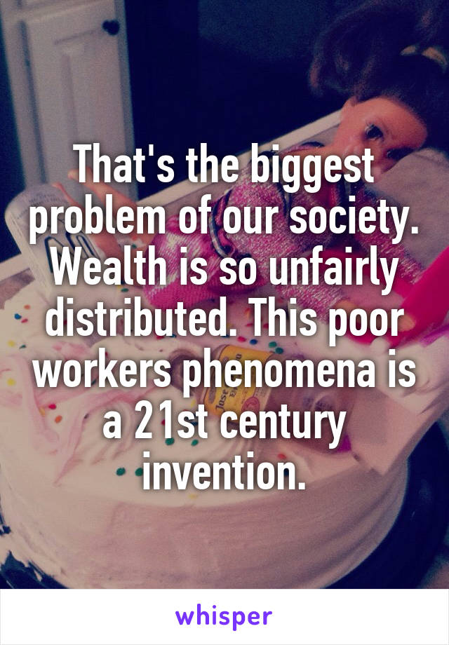 That's the biggest problem of our society. Wealth is so unfairly distributed. This poor workers phenomena is a 21st century invention.