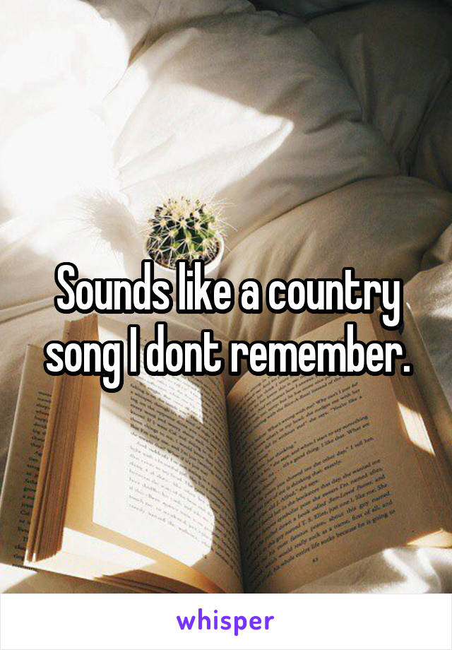 Sounds like a country song I dont remember.