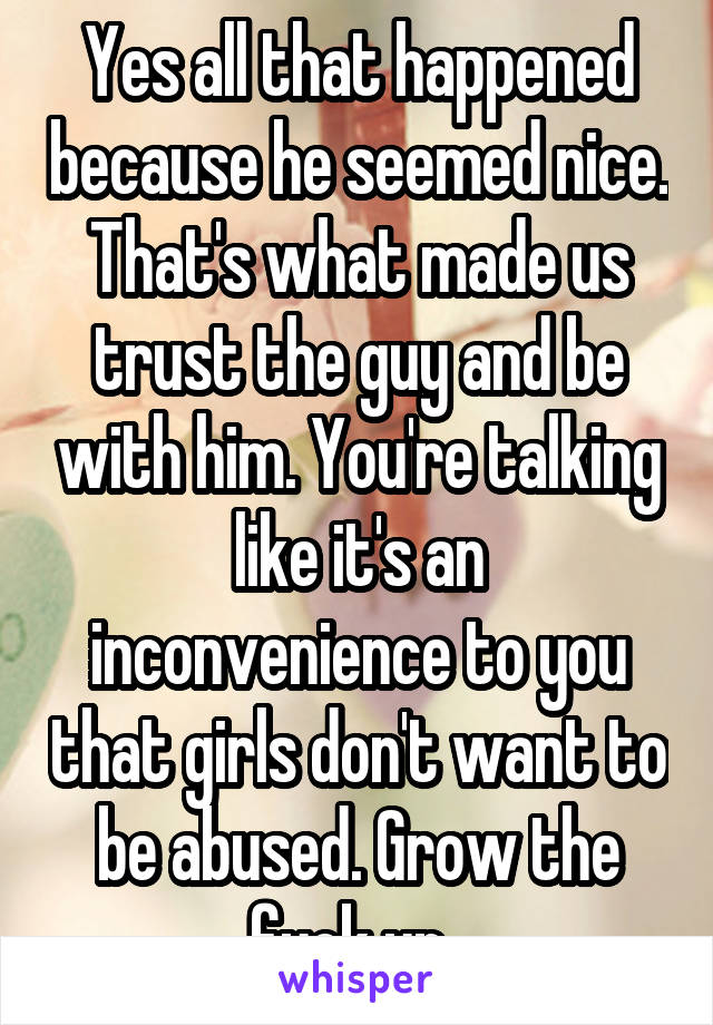 Yes all that happened because he seemed nice. That's what made us trust the guy and be with him. You're talking like it's an inconvenience to you that girls don't want to be abused. Grow the fuck up. 