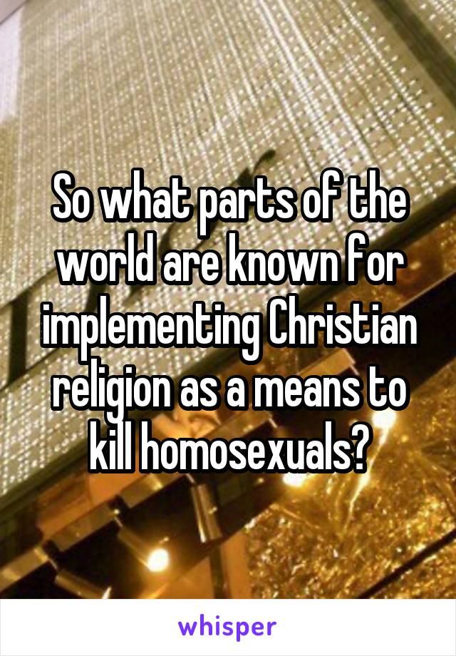 So what parts of the world are known for implementing Christian religion as a means to kill homosexuals?