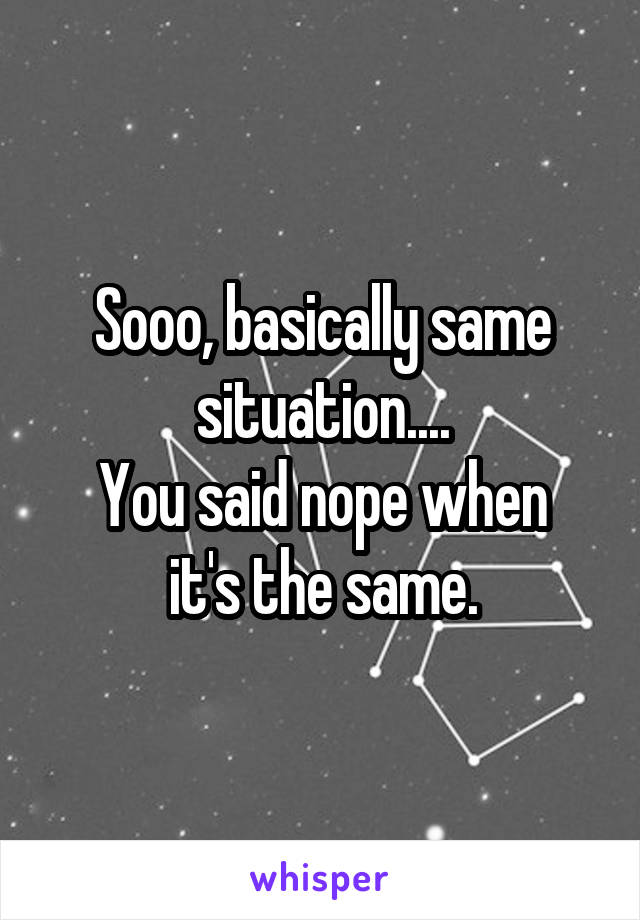 Sooo, basically same situation....
You said nope when it's the same.