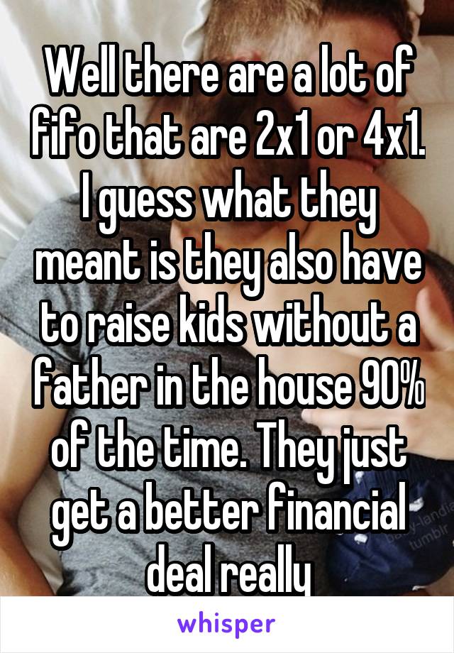 Well there are a lot of fifo that are 2x1 or 4x1. I guess what they meant is they also have to raise kids without a father in the house 90% of the time. They just get a better financial deal really