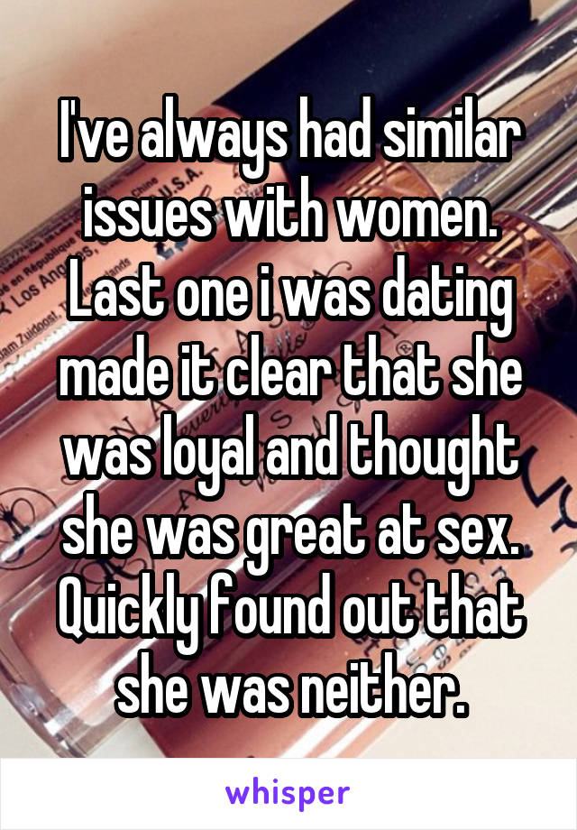 I've always had similar issues with women. Last one i was dating made it clear that she was loyal and thought she was great at sex. Quickly found out that she was neither.