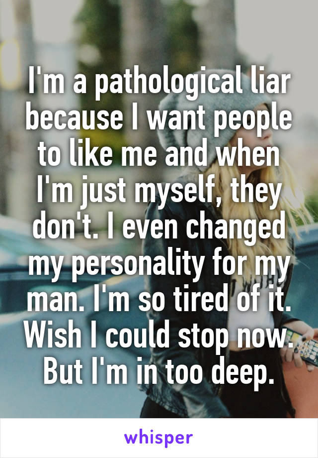 I'm a pathological liar because I want people to like me and when I'm just myself, they don't. I even changed my personality for my man. I'm so tired of it. Wish I could stop now. But I'm in too deep.