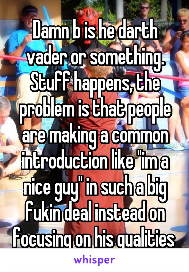 Damn b is he darth vader or something.
Stuff happens, the problem is that people are making a common introduction like "im a nice guy" in such a big fukin deal instead on focusing on his qualities 