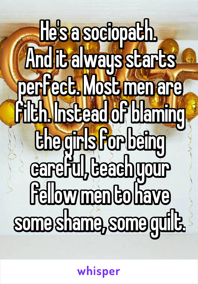 He's a sociopath. 
And it always starts perfect. Most men are filth. Instead of blaming the girls for being careful, teach your fellow men to have some shame, some guilt. 