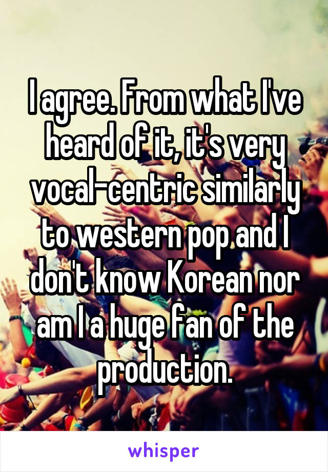 I agree. From what I've heard of it, it's very vocal-centric similarly to western pop and I don't know Korean nor am I a huge fan of the production.