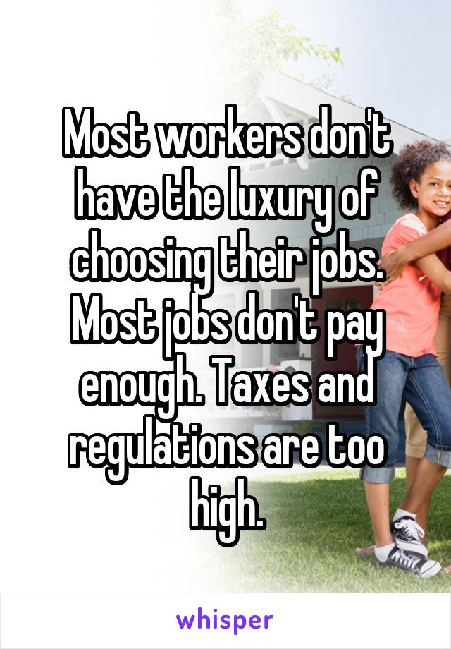 Most workers don't have the luxury of choosing their jobs. Most jobs don't pay enough. Taxes and regulations are too high.