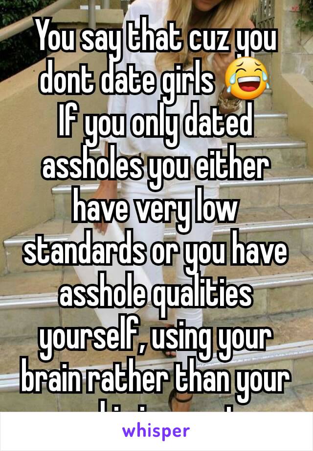 You say that cuz you dont date girls 😂
If you only dated assholes you either have very low standards or you have asshole qualities yourself, using your brain rather than your  coochie is smarter