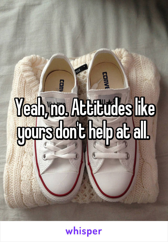 Yeah, no. Attitudes like yours don't help at all. 