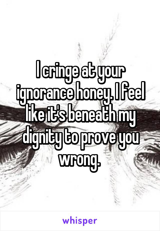 I cringe at your ignorance honey. I feel like it's beneath my dignity to prove you wrong. 