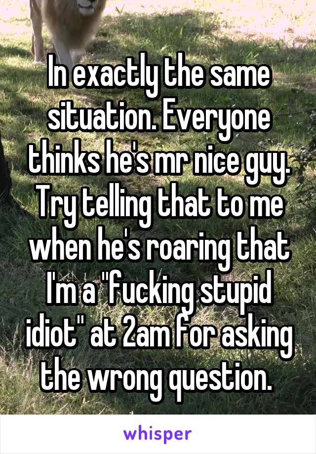 In exactly the same situation. Everyone thinks he's mr nice guy. Try telling that to me when he's roaring that I'm a "fucking stupid idiot" at 2am for asking the wrong question. 