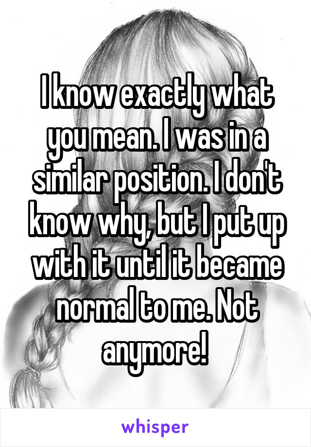 I know exactly what you mean. I was in a similar position. I don't know why, but I put up with it until it became normal to me. Not anymore! 