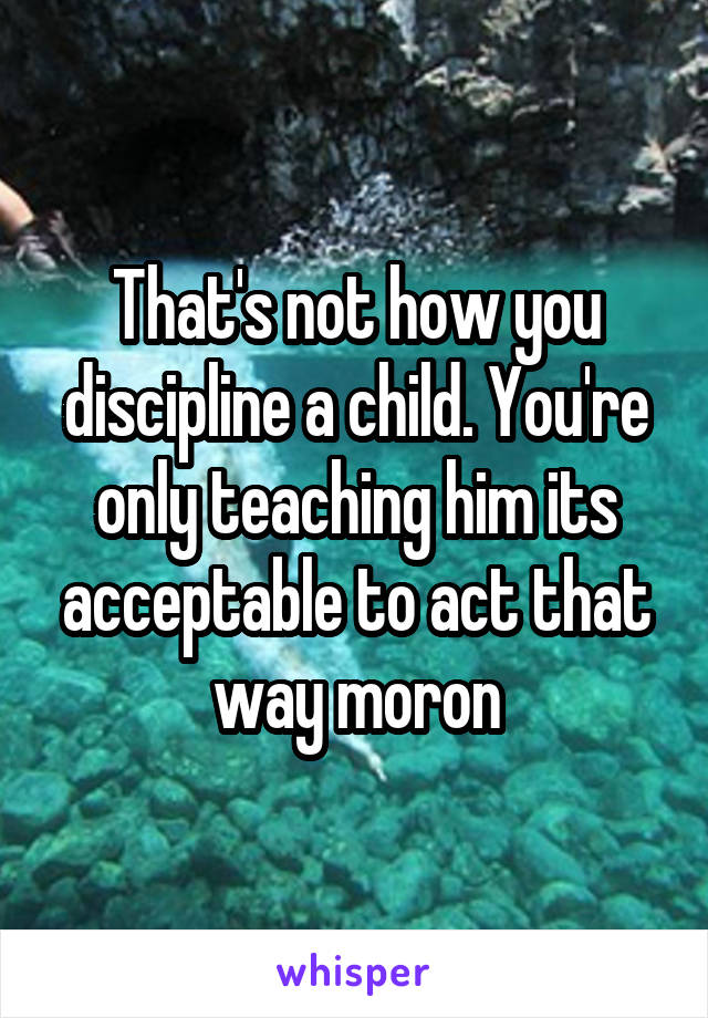 That's not how you discipline a child. You're only teaching him its acceptable to act that way moron