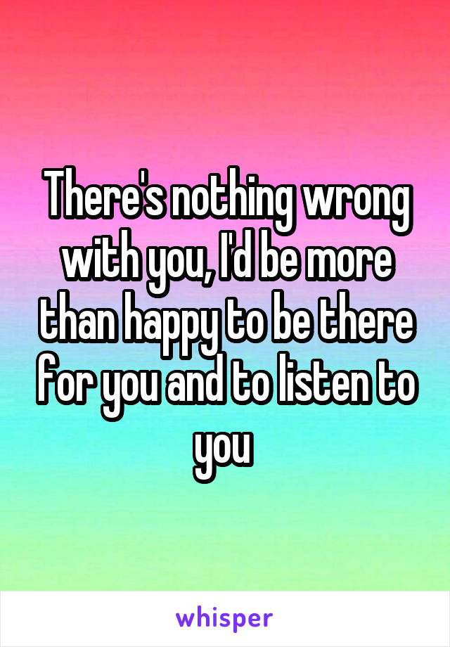 There's nothing wrong with you, I'd be more than happy to be there for you and to listen to you 