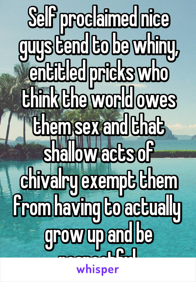 Self proclaimed nice guys tend to be whiny, entitled pricks who think the world owes them sex and that shallow acts of chivalry exempt them from having to actually  grow up and be respectful.