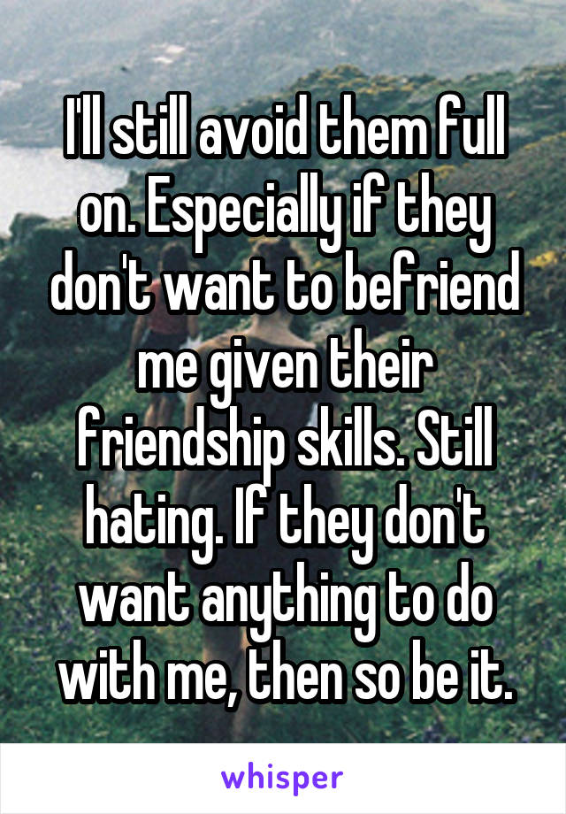 I'll still avoid them full on. Especially if they don't want to befriend me given their friendship skills. Still hating. If they don't want anything to do with me, then so be it.