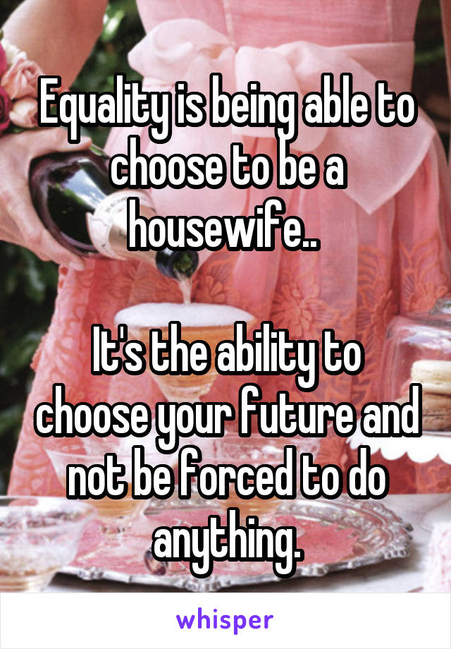 Equality is being able to choose to be a housewife.. 

It's the ability to choose your future and not be forced to do anything.
