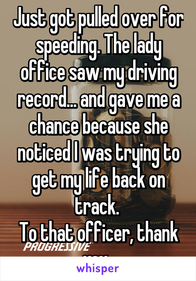 Just got pulled over for speeding. The lady office saw my driving record... and gave me a chance because she noticed I was trying to get my life back on track. 
To that officer, thank you. 