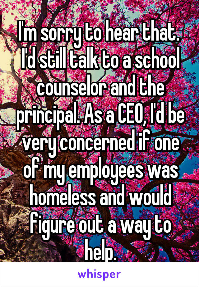 I'm sorry to hear that. 
I'd still talk to a school counselor and the principal. As a CEO, I'd be very concerned if one of my employees was homeless and would figure out a way to help.