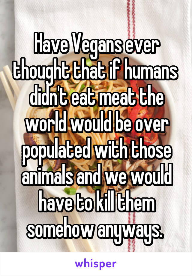 Have Vegans ever thought that if humans  didn't eat meat the world would be over populated with those animals and we would have to kill them somehow anyways. 