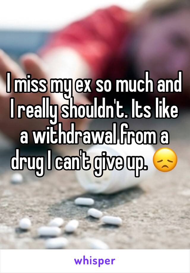 I miss my ex so much and I really shouldn't. Its like a withdrawal from a drug I can't give up. 😞
