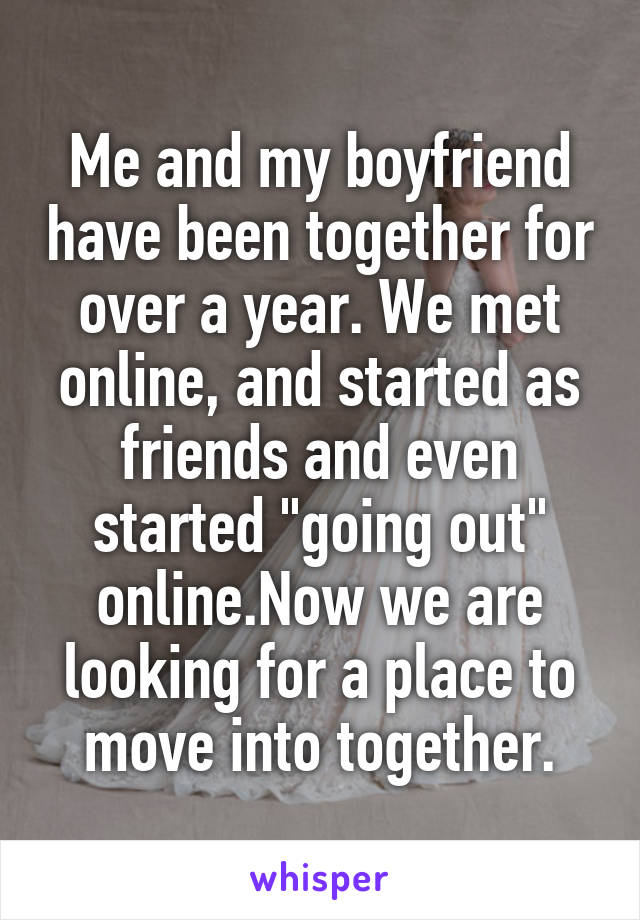 Me and my boyfriend have been together for over a year. We met online, and started as friends and even started "going out" online.Now we are looking for a place to move into together.
