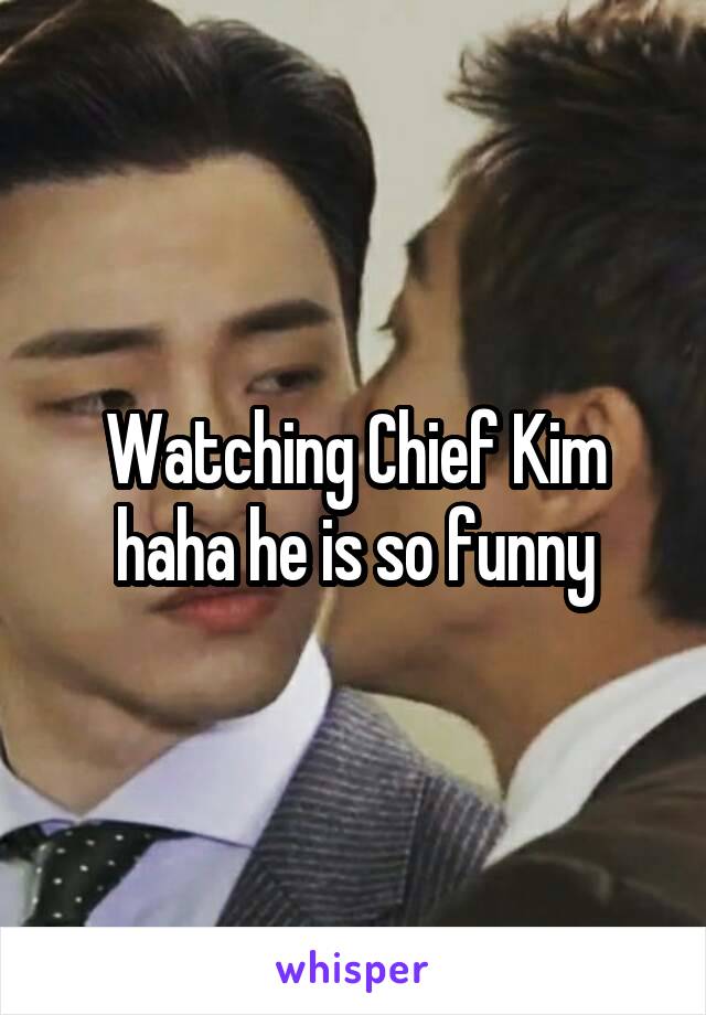 Watching Chief Kim haha he is so funny
