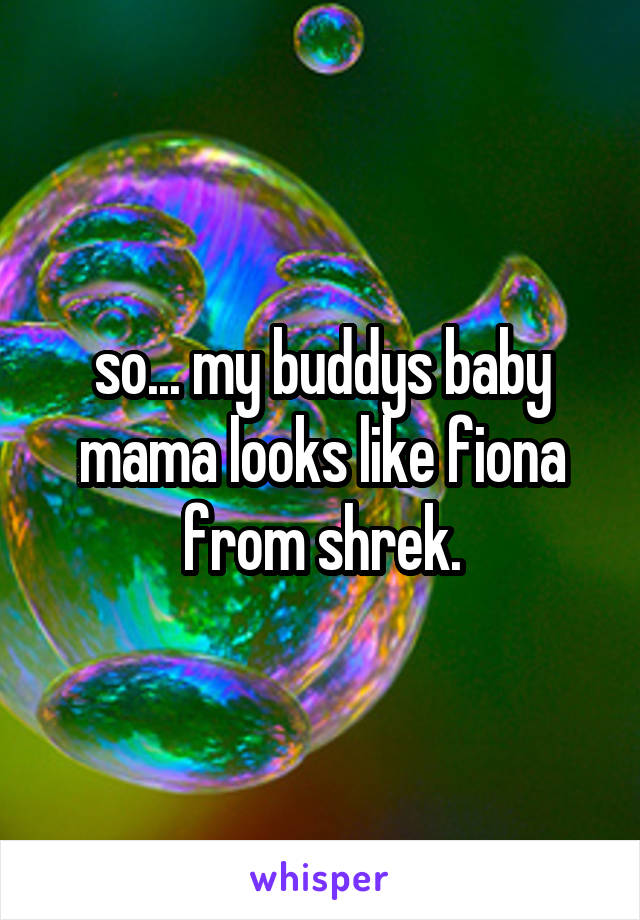 so... my buddys baby mama looks like fiona from shrek.