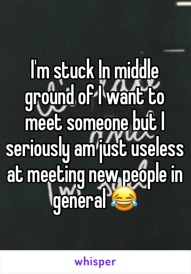 I'm stuck In middle ground of I want to meet someone but I seriously am just useless at meeting new people in general 😂
