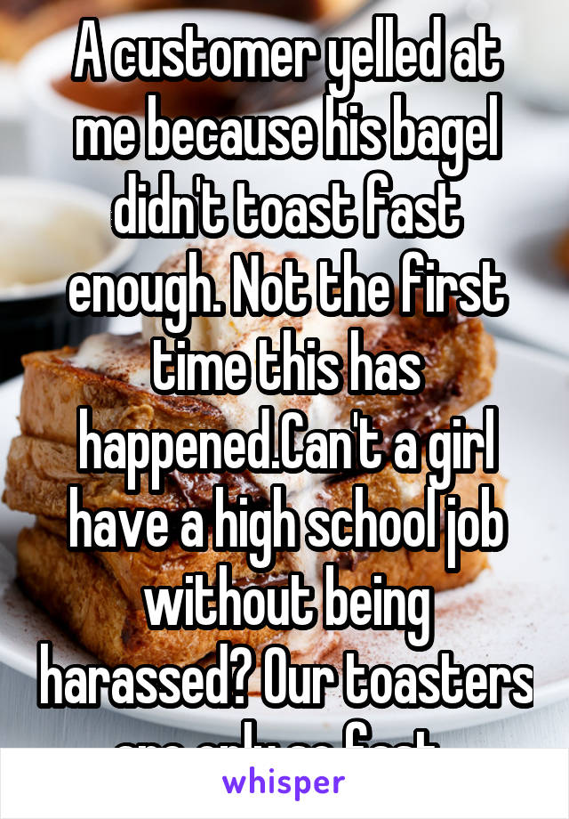 A customer yelled at me because his bagel didn't toast fast enough. Not the first time this has happened.Can't a girl have a high school job without being harassed? Our toasters are only so fast, 