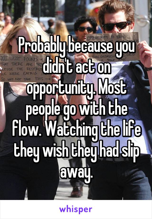 Probably because you didn't act on opportunity. Most people go with the flow. Watching the life they wish they had slip away.