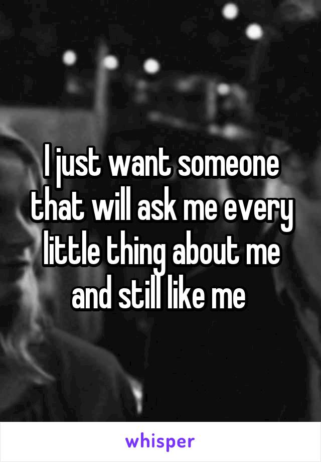 I just want someone that will ask me every little thing about me and still like me 