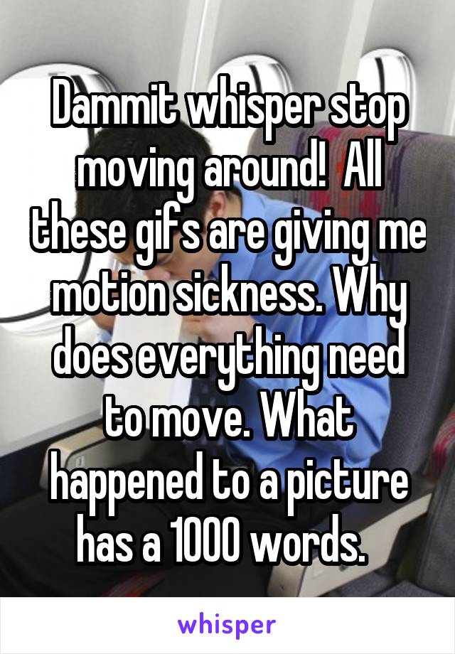 Dammit whisper stop moving around!  All these gifs are giving me motion sickness. Why does everything need to move. What happened to a picture has a 1000 words.  