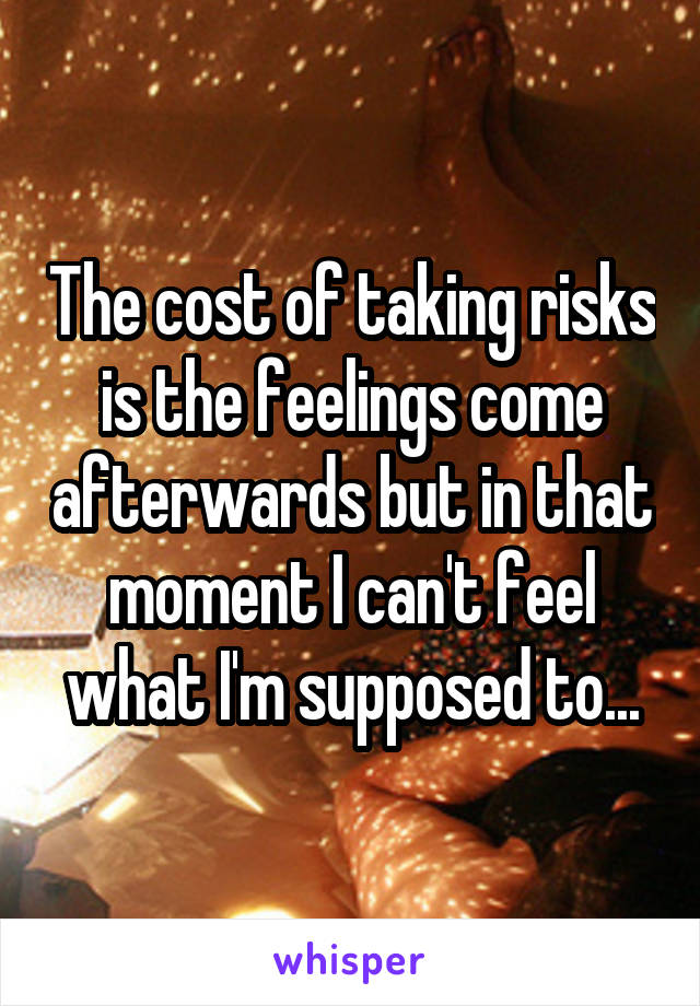 The cost of taking risks is the feelings come afterwards but in that moment I can't feel what I'm supposed to...