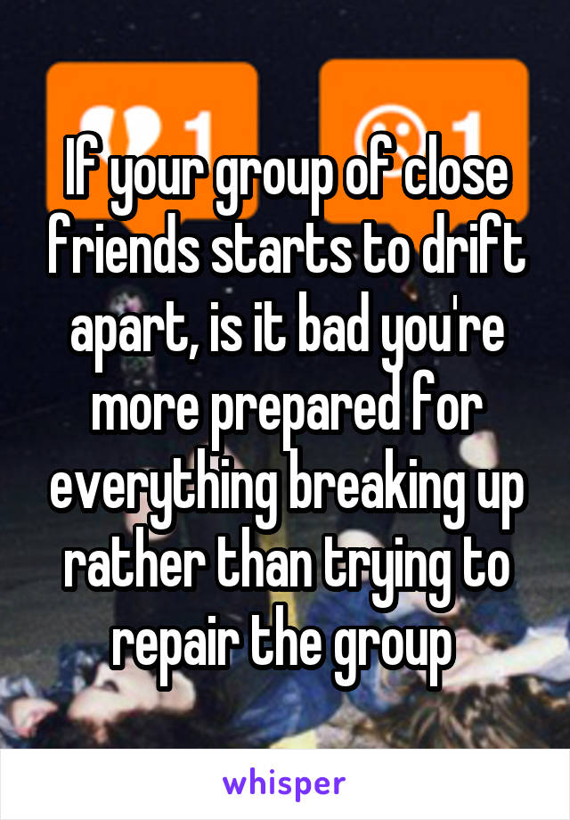 If your group of close friends starts to drift apart, is it bad you're more prepared for everything breaking up rather than trying to repair the group 