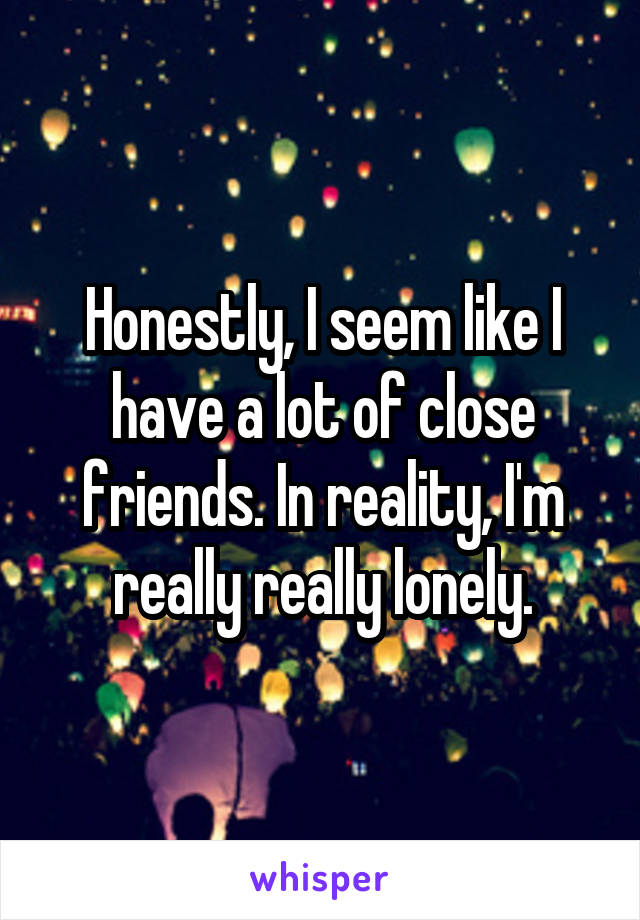 Honestly, I seem like I have a lot of close friends. In reality, I'm really really lonely.