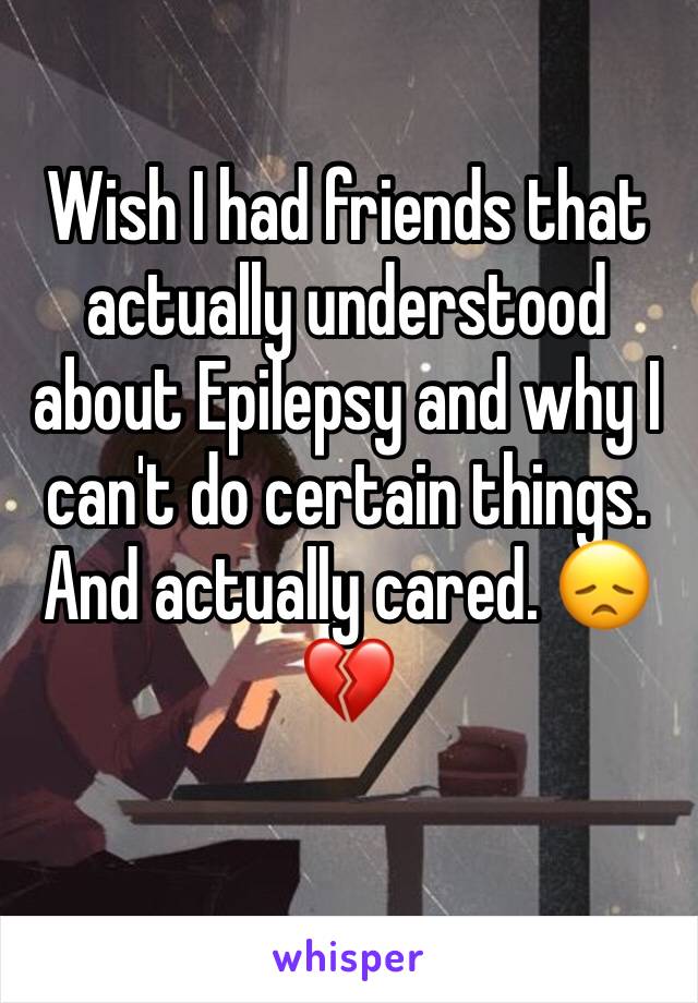 Wish I had friends that actually understood about Epilepsy and why I can't do certain things. And actually cared. 😞💔