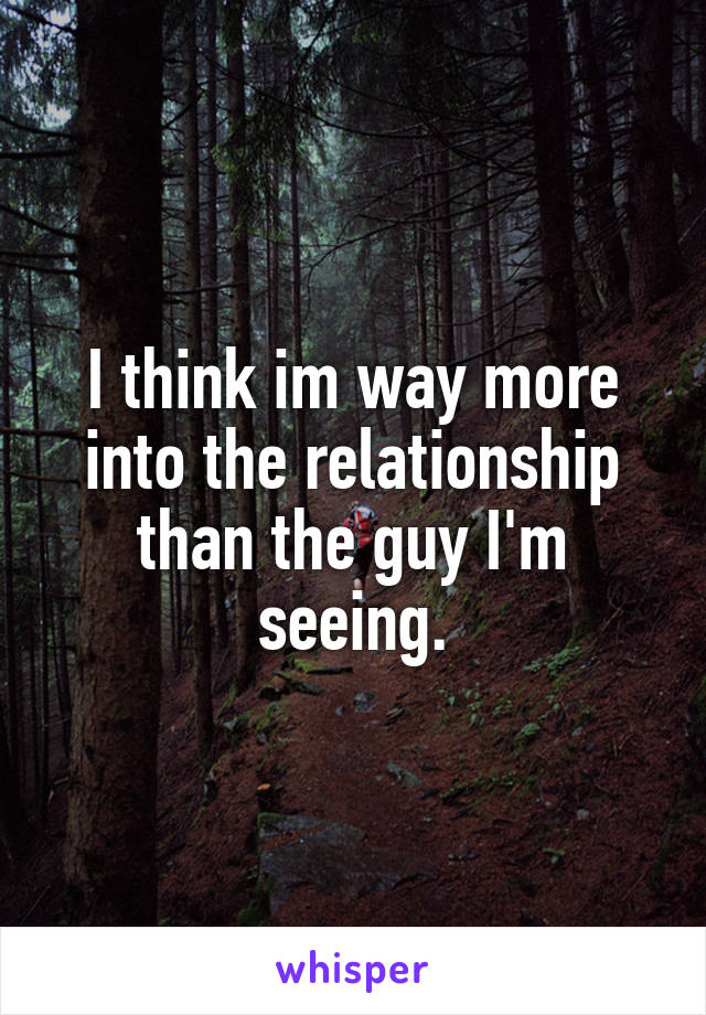 I think im way more into the relationship than the guy I'm seeing.