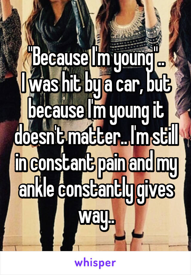 "Because I'm young"..
I was hit by a car, but because I'm young it doesn't matter.. I'm still in constant pain and my ankle constantly gives way..