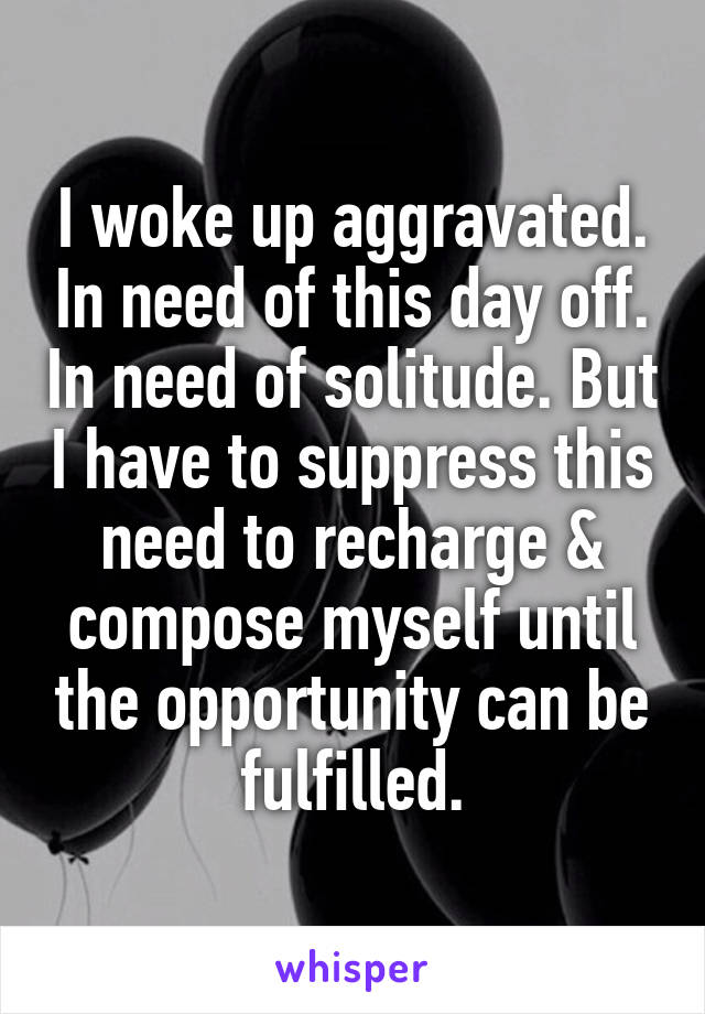 I woke up aggravated. In need of this day off. In need of solitude. But I have to suppress this need to recharge & compose myself until the opportunity can be fulfilled.